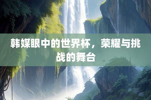 韩媒眼吉安市靖泰电力工程有限公司中的世界杯，荣耀与挑战的舞台