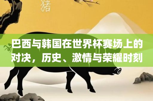 巴西与韩国在世界杯赛场上的对决，历史、激情与荣耀时刻