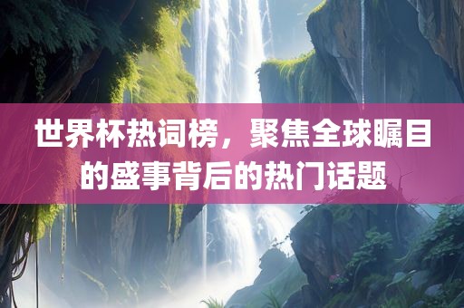 世界杯热词榜，聚焦全球瞩目的盛事背后的热门话题
