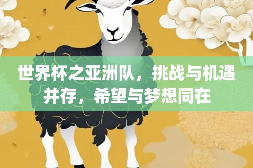 世界杯之亚洲队，挑战与机遇并存，希望与梦想同在