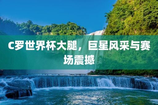 C罗世界杯大腿，巨星风采与赛场震撼
