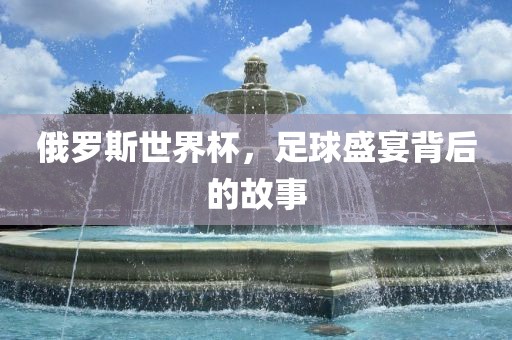 俄罗斯世界杯，足球盛宴背后的故事吉安市靖泰电力工程有限公司