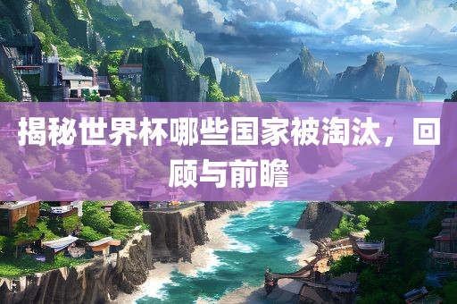 揭秘世界杯哪些国家被淘汰，回顾与前瞻