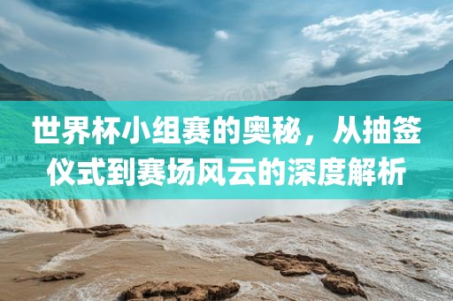 世界杯小组赛的奥秘，从抽签仪式到赛场风云的深度解析