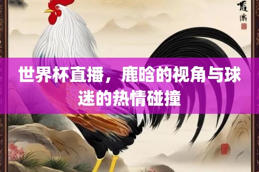 世界杯直播，鹿晗的视角与球迷的热情碰撞吉安市靖泰电力工程有限公司