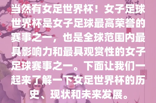 当然有女足世界杯！女子足球世界杯是女子足球最高荣誉的赛事之一，也是全球范围内最具影响力和最具观赏性的女子足球赛事之一。下面让我们一起来了解一下女足世界杯的历史、现状和未来发展。