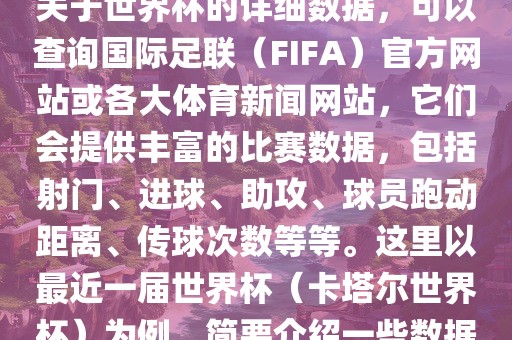 关于世界杯的详细数据，可以查询国际足联（FIFA）官方网站或各大体育新闻网站，它们会提供丰富的比赛数据，包括射门、进球、助攻、球员跑动距离、传球次数等等。这里以最近一届世界杯（卡塔尔世界杯）为例，简要介绍一些数据