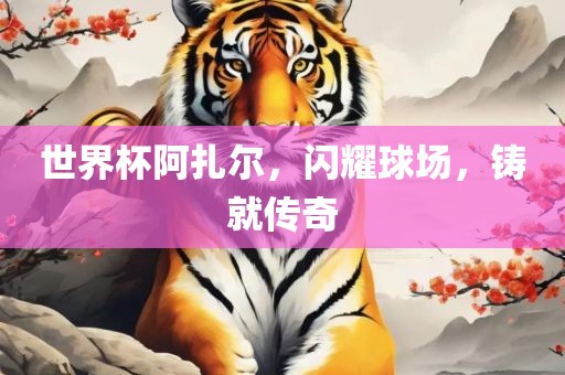 世界杯阿扎尔，闪耀球场，铸就传奇吉安市靖泰电力工程有限公司