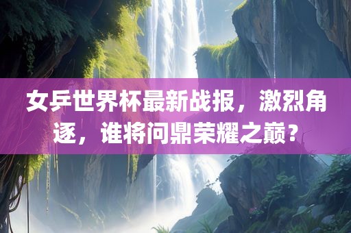 女乒世界杯最新战报，激烈角逐，谁将问鼎荣耀之巅？吉安市靖泰电力工程有限公司