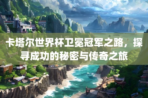 卡塔尔世界杯卫冕冠军之路，探寻成功的秘密与传奇之旅吉安市靖泰电力工程有限公司