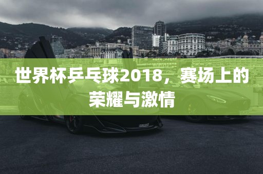 世界杯乒乓球2018，赛场上的荣耀与激情