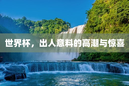 世界杯，出人意料的高潮与惊喜吉安市靖泰电力工程有限公司