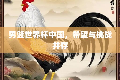 男篮世界杯中国，希望与挑战并存