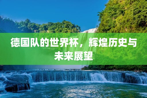德国队的世界杯，辉煌历史与未来展望