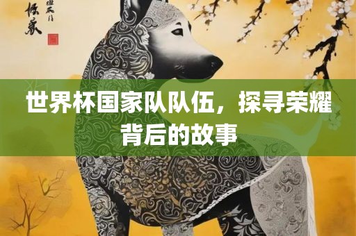 世界杯国家队队伍，探寻荣耀背后的故事