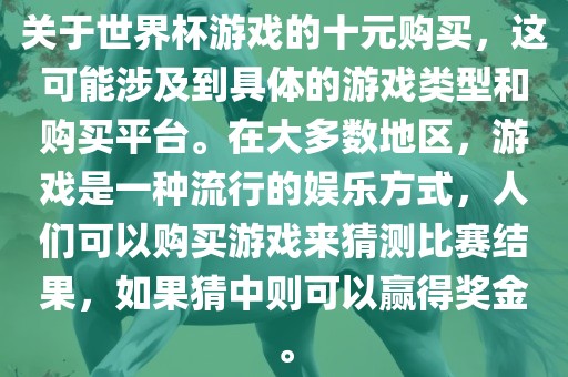 关于世界杯游戏的十元购买，这可能涉及到具体的游戏类型和购买平台。在大多数地区，游戏是一种流行的娱乐方式，人们可以购买游戏来猜测比赛结果，如果猜中则可以赢得奖金。