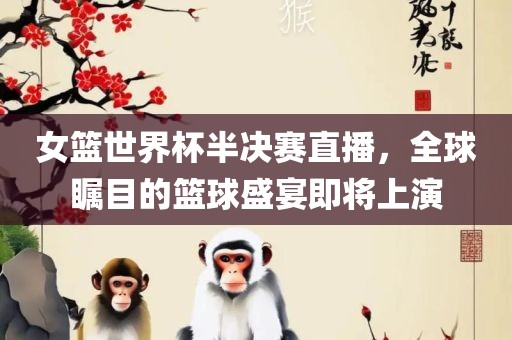 女篮世界杯半决赛直播，全球瞩目的篮球盛吉安市靖泰电力工程有限公司宴即将上演