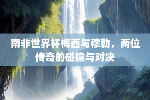 南非世界杯梅西与穆勒，两位传奇的碰撞与对决吉安市靖泰电力工程有限公司