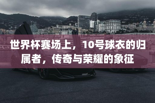 世界杯赛场上，10号球衣的归属者，传奇与荣耀吉安市靖泰电力工程有限公司的象征