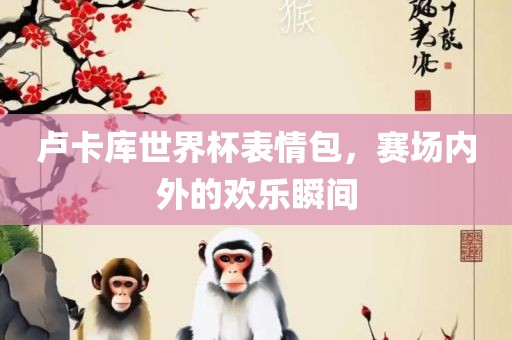 卢卡库世界杯表情包，赛场内外吉安市靖泰电力工程有限公司的欢乐瞬间