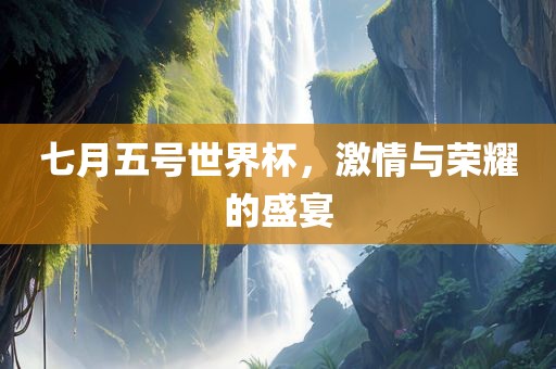 七月五号世界杯，激情与荣耀的盛宴吉安市靖泰电力工程有限公司