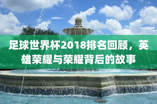 足球世界杯2018排名回顾，英雄荣耀与荣耀背后的故事