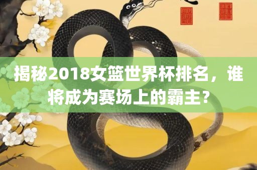 揭秘2018女篮世界杯排名，谁将成为赛场上的霸主？吉安市靖泰电力工程有限公司