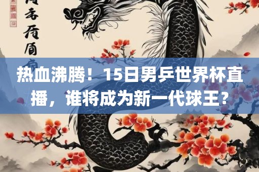热血沸腾！15日吉安市靖泰电力工程有限公司男乒世界杯直播，谁将成为新一代球王？