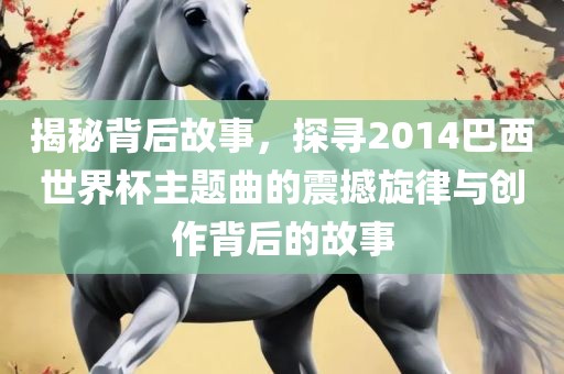 揭秘背后故事，探寻2014巴西世界杯主题曲的震撼旋律与创作背后的故事吉安市靖泰电力工程有限公司