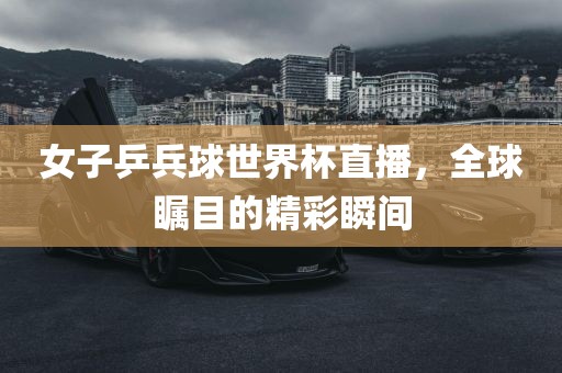 女子乒兵球世界杯直播，全球瞩目的精彩瞬间