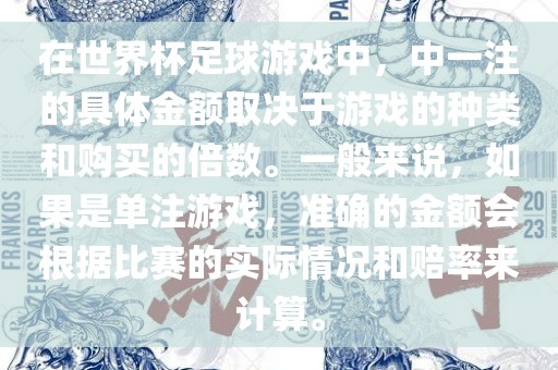 在世界杯足球游戏中，中一注的具体金额取决于游戏的种类和购买的倍数。一般来说，如果是单注游戏，准确的金额会根据比赛的实际情况和赔率来计算。
