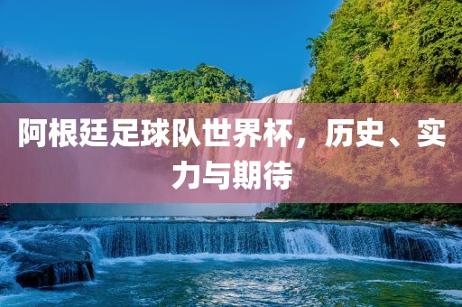 阿根廷足球队世界杯，历史、实力与期待吉安市靖泰电力工程有限公司