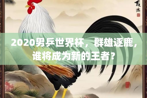2020男乒世界杯，群雄逐鹿，谁将成为新的王者？