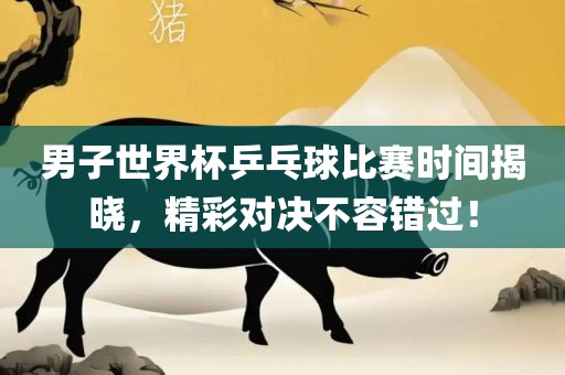 男子世界杯乒乓球比赛时间揭晓，精彩对决不容错过！吉安市靖泰电力工程有限公司