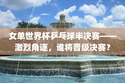 女吉安市靖泰电力工程有限公司单世界杯乒乓球半决赛——激烈角逐，谁将晋级决赛？