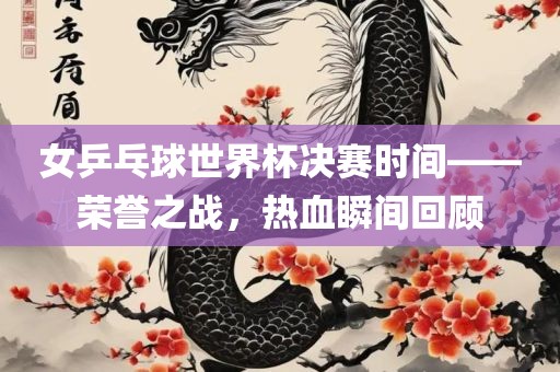 女乒乓球世界杯决赛时间——荣誉之战，热血瞬间回顾吉安市靖泰电力工程有限公司