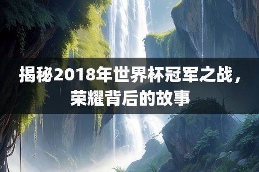揭秘2018年世界杯冠军之战，荣耀背后的故事