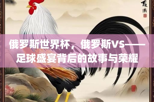 俄罗斯世界杯，俄罗斯VS——足球盛宴背后的故事与荣耀