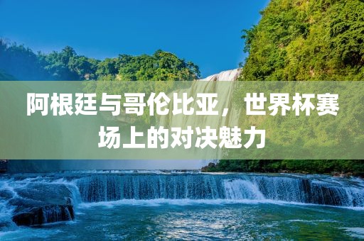 阿根廷与哥伦比亚，世界杯赛场上的对决魅力吉安市靖泰电力工程有限公司