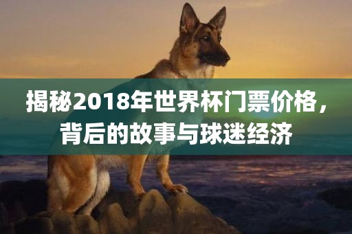 揭秘2018年世界杯门票价格，背后的故吉安市靖泰电力工程有限公司事与球迷经济