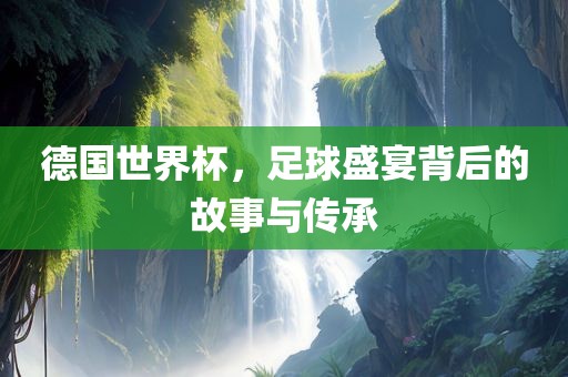 德国世界杯，足球盛宴背后的故事与传承吉安市靖泰电力工程有限公司