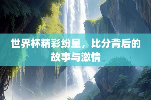 世界杯精彩纷呈，比分背后的故事与激吉安市靖泰电力工程有限公司情