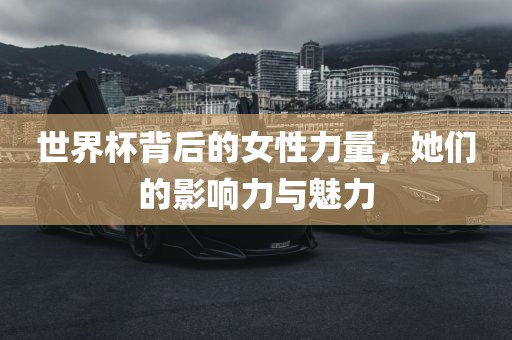 世界杯背后的女性力量，她们的影响力与魅力吉安市靖泰电力工程有限公司