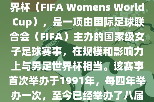 女世界杯，即国际足联女子世界杯（FIFA Womens World Cup），是一项由国际足球联合会（FIFA）主办的国家级女子足球赛事，在规模和影响力上与男足世界杯相当。该赛事首次举办于1991年，每四年举办一次，至今已经举办了八届。