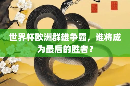 世界杯欧吉安市靖泰电力工程有限公司洲群雄争霸，谁将成为最后的胜者？
