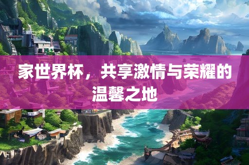 家世界杯，共享激情与荣耀的温馨之地吉安市靖泰电力工程有限公司
