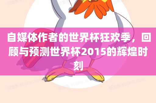 自媒体作者的世界杯狂欢季，回顾与预测世界杯2015的辉煌时刻吉安市靖泰电力工程有限公司