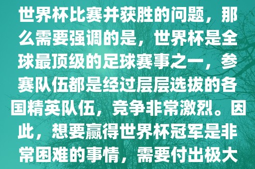 如果您是在询问关于如何参与世界杯比赛并获胜的问题，那么需要强调的是，世界杯是全球最顶级的足球赛事之一，参赛队伍都是经过层层选拔的各国精英队伍，竞争非常激烈。因此，想要赢得世界杯冠军是非常困难的事情，需要付出极大的努力和实力。