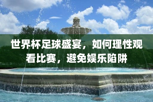 世界杯足球盛宴，如何理性观看比赛，避免娱乐陷阱吉安市靖泰电力工程有限公司