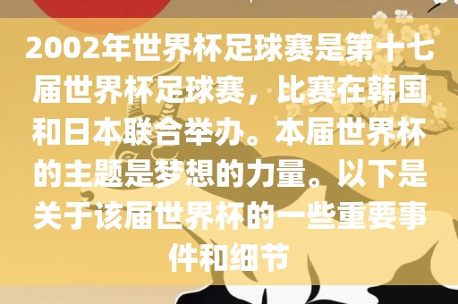 2002年世界杯足球赛是第十七届世界杯足球赛，比赛在韩国和日本联合举办。本届世界杯的主题是梦想的力量。以下是关于该届世界杯的一些重要事件和细节